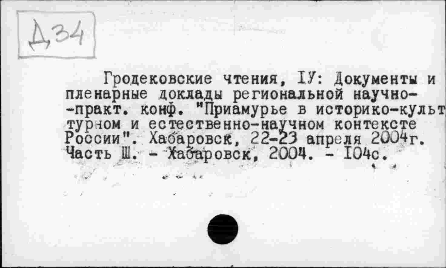 ﻿Гродековские чтения, ІУ: Документы и пленарные доклады региональной научно--практ. конф. "Приамурье в историко-культ турном и естественно-научном контексте России”. Хабаровск, 22-23 апреля 2004г. Часть Ш. -Хабаровск, 2004. - 104с. І	<	4